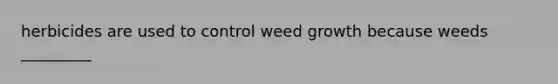 herbicides are used to control weed growth because weeds _________