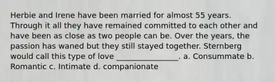 Herbie and Irene have been married for almost 55 years. Through it all they have remained committed to each other and have been as close as two people can be. Over the years, the passion has waned but they still stayed together. Sternberg would call this type of love ________________. a. Consummate b. Romantic c. Intimate d. companionate