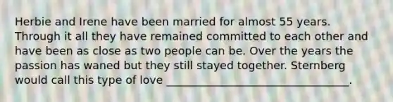 Herbie and Irene have been married for almost 55 years. Through it all they have remained committed to each other and have been as close as two people can be. Over the years the passion has waned but they still stayed together. Sternberg would call this type of love _________________________________.