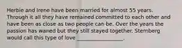 Herbie and Irene have been married for almost 55 years. Through it all they have remained committed to each other and have been as close as two people can be. Over the years the passion has waned but they still stayed together. Sternberg would call this type of love __________________.