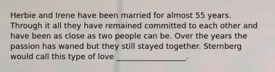 Herbie and Irene have been married for almost 55 years. Through it all they have remained committed to each other and have been as close as two people can be. Over the years the passion has waned but they still stayed together. Sternberg would call this type of love __________________.