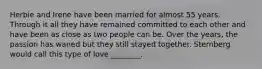Herbie and Irene have been married for almost 55 years. Through it all they have remained committed to each other and have been as close as two people can be. Over the years, the passion has waned but they still stayed together. Sternberg would call this type of love ________.