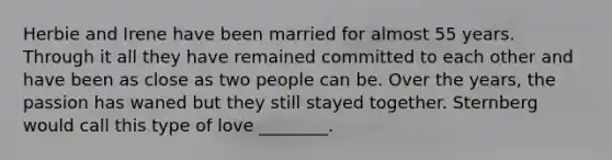 Herbie and Irene have been married for almost 55 years. Through it all they have remained committed to each other and have been as close as two people can be. Over the years, the passion has waned but they still stayed together. Sternberg would call this type of love ________.