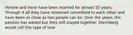 Herbiw and Irene have been married for almost 55 years. Through it all they have remained committed to each other and have been as close as two people can be. Over the years, the passion has waned but they still stayed together. Stermberg would call this type of love