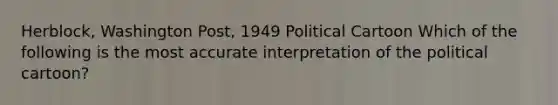 Herblock, Washington Post, 1949 Political Cartoon Which of the following is the most accurate interpretation of the political cartoon?