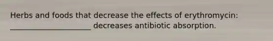 Herbs and foods that decrease the effects of erythromycin: _____________________ decreases antibiotic absorption.