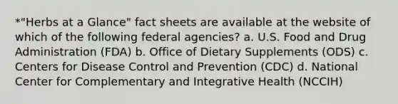 *"Herbs at a Glance" fact sheets are available at the website of which of the following federal agencies? a. U.S. Food and Drug Administration (FDA) b. Office of Dietary Supplements (ODS) c. Centers for Disease Control and Prevention (CDC) d. National Center for Complementary and Integrative Health (NCCIH)