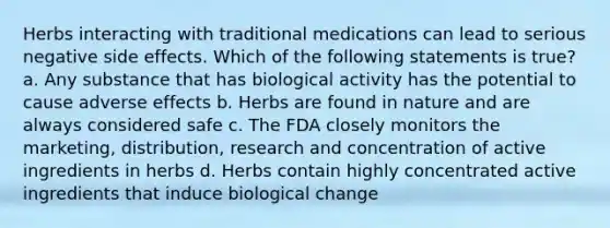 Herbs interacting with traditional medications can lead to serious negative side effects. Which of the following statements is true? a. Any substance that has biological activity has the potential to cause adverse effects b. Herbs are found in nature and are always considered safe c. The FDA closely monitors the marketing, distribution, research and concentration of active ingredients in herbs d. Herbs contain highly concentrated active ingredients that induce biological change