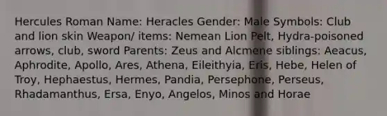 Hercules Roman Name: Heracles Gender: Male Symbols: Club and lion skin Weapon/ items: Nemean Lion Pelt, Hydra-poisoned arrows, club, sword Parents: Zeus and Alcmene siblings: Aeacus, Aphrodite, Apollo, Ares, Athena, Eileithyia, Eris, Hebe, Helen of Troy, Hephaestus, Hermes, Pandia, Persephone, Perseus, Rhadamanthus, Ersa, Enyo, Angelos, Minos and Horae