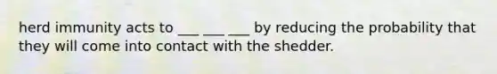 herd immunity acts to ___ ___ ___ by reducing the probability that they will come into contact with the shedder.