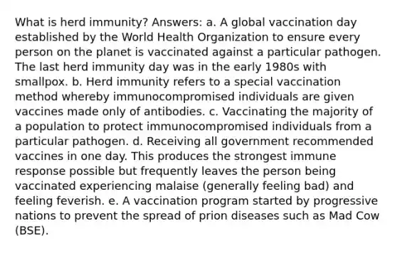 What is herd immunity? Answers: a. A global vaccination day established by the World Health Organization to ensure every person on the planet is vaccinated against a particular pathogen. The last herd immunity day was in the early 1980s with smallpox. b. Herd immunity refers to a special vaccination method whereby immunocompromised individuals are given vaccines made only of antibodies. c. Vaccinating the majority of a population to protect immunocompromised individuals from a particular pathogen. d. Receiving all government recommended vaccines in one day. This produces the strongest immune response possible but frequently leaves the person being vaccinated experiencing malaise (generally feeling bad) and feeling feverish. e. A vaccination program started by progressive nations to prevent the spread of prion diseases such as Mad Cow (BSE).