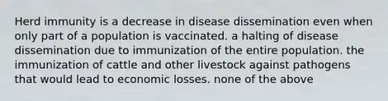 Herd immunity is a decrease in disease dissemination even when only part of a population is vaccinated. a halting of disease dissemination due to immunization of the entire population. the immunization of cattle and other livestock against pathogens that would lead to economic losses. none of the above