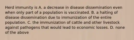 Herd immunity is A. a decrease in disease dissemination even when only part of a population is vaccinated. B. a halting of disease dissemination due to immunization of the entire population. C. the immunization of cattle and other livestock against pathogens that would lead to economic losses. D. none of the above