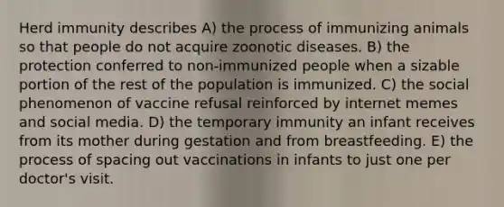 Herd immunity describes A) the process of immunizing animals so that people do not acquire zoonotic diseases. B) the protection conferred to non-immunized people when a sizable portion of the rest of the population is immunized. C) the social phenomenon of vaccine refusal reinforced by internet memes and social media. D) the temporary immunity an infant receives from its mother during gestation and from breastfeeding. E) the process of spacing out vaccinations in infants to just one per doctor's visit.