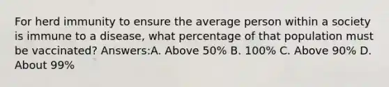 For herd immunity to ensure the average person within a society is immune to a disease, what percentage of that population must be vaccinated? Answers:A. Above 50% B. 100% C. Above 90% D. About 99%