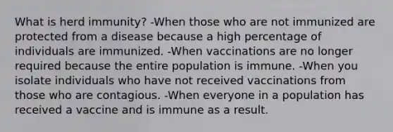 What is herd immunity? -When those who are not immunized are protected from a disease because a high percentage of individuals are immunized. -When vaccinations are no longer required because the entire population is immune. -When you isolate individuals who have not received vaccinations from those who are contagious. -When everyone in a population has received a vaccine and is immune as a result.