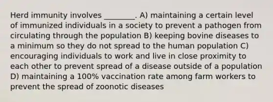 Herd immunity involves ________. A) maintaining a certain level of immunized individuals in a society to prevent a pathogen from circulating through the population B) keeping bovine diseases to a minimum so they do not spread to the human population C) encouraging individuals to work and live in close proximity to each other to prevent spread of a disease outside of a population D) maintaining a 100% vaccination rate among farm workers to prevent the spread of zoonotic diseases