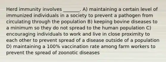 Herd immunity involves _______. A) maintaining a certain level of immunized individuals in a society to prevent a pathogen from circulating through the population B) keeping bovine diseases to a minimum so they do not spread to the human population C) encouraging individuals to work and live in close proximity to each other to prevent spread of a disease outside of a population D) maintaining a 100% vaccination rate among farm workers to prevent the spread of zoonotic diseases