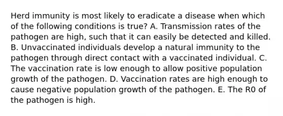 Herd immunity is most likely to eradicate a disease when which of the following conditions is true? A. Transmission rates of the pathogen are high, such that it can easily be detected and killed. B. Unvaccinated individuals develop a natural immunity to the pathogen through direct contact with a vaccinated individual. C. The vaccination rate is low enough to allow positive population growth of the pathogen. D. Vaccination rates are high enough to cause negative population growth of the pathogen. E. The R0 of the pathogen is high.