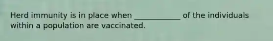 Herd immunity is in place when ____________ of the individuals within a population are vaccinated.