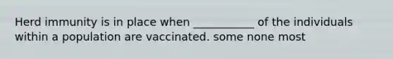 Herd immunity is in place when ___________ of the individuals within a population are vaccinated. some none most