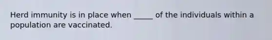 Herd immunity is in place when _____ of the individuals within a population are vaccinated.