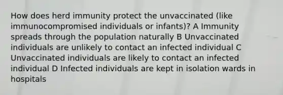 How does herd immunity protect the unvaccinated (like immunocompromised individuals or infants)? A Immunity spreads through the population naturally B Unvaccinated individuals are unlikely to contact an infected individual C Unvaccinated individuals are likely to contact an infected individual D Infected individuals are kept in isolation wards in hospitals