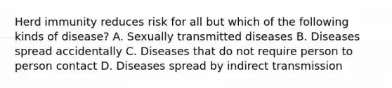 Herd immunity reduces risk for all but which of the following kinds of disease? A. Sexually transmitted diseases B. Diseases spread accidentally C. Diseases that do not require person to person contact D. Diseases spread by indirect transmission