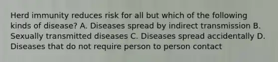 Herd immunity reduces risk for all but which of the following kinds of disease? A. Diseases spread by indirect transmission B. Sexually transmitted diseases C. Diseases spread accidentally D. Diseases that do not require person to person contact