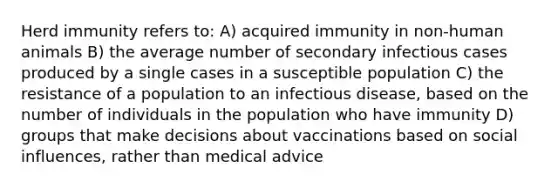 Herd immunity refers to: A) acquired immunity in non-human animals B) the average number of secondary infectious cases produced by a single cases in a susceptible population C) the resistance of a population to an infectious disease, based on the number of individuals in the population who have immunity D) groups that make decisions about vaccinations based on social influences, rather than medical advice