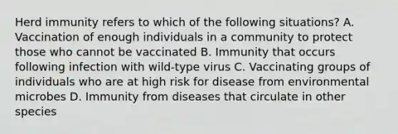 Herd immunity refers to which of the following situations? A. Vaccination of enough individuals in a community to protect those who cannot be vaccinated B. Immunity that occurs following infection with wild-type virus C. Vaccinating groups of individuals who are at high risk for disease from environmental microbes D. Immunity from diseases that circulate in other species