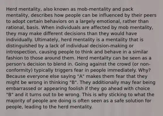 Herd mentality, also known as mob-mentality and pack mentality, describes how people can be influenced by their peers to adopt certain behaviors on a largely emotional, rather than rational, basis. When individuals are affected by mob mentality, they may make different decisions than they would have individually. Ultimately, herd mentality is a mentality that is distinguished by a lack of individual decision-making or introspection, causing people to think and behave in a similar fashion to those around them. Herd mentality can be seen as a person's decision to blend in. Going against the crowd (or non-conformity) typically triggers fear in people immediately. Why? Because everyone else saying "A" makes them fear that they might be wrong in thinking "B". They additionally may fear being embarrassed or appearing foolish if they go ahead with choice "B" and it turns out to be wrong. This is why sticking to what the majority of people are doing is often seen as a safe solution for people, leading to the herd mentality.