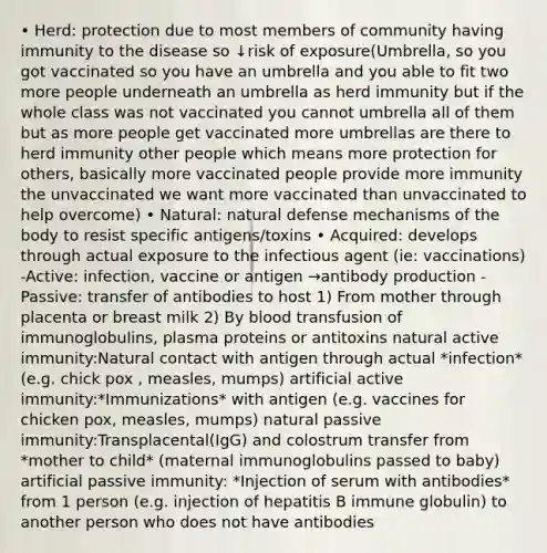 • Herd: protection due to most members of community having immunity to the disease so ↓risk of exposure(Umbrella, so you got vaccinated so you have an umbrella and you able to fit two more people underneath an umbrella as herd immunity but if the whole class was not vaccinated you cannot umbrella all of them but as more people get vaccinated more umbrellas are there to herd immunity other people which means more protection for others, basically more vaccinated people provide more immunity the unvaccinated we want more vaccinated than unvaccinated to help overcome) • Natural: natural defense mechanisms of the body to resist specific antigens/toxins • Acquired: develops through actual exposure to the infectious agent (ie: vaccinations) -Active: infection, vaccine or antigen →antibody production -Passive: transfer of antibodies to host 1) From mother through placenta or breast milk 2) By blood transfusion of immunoglobulins, plasma proteins or antitoxins natural active immunity:Natural contact with antigen through actual *infection* (e.g. chick pox , measles, mumps) artificial active immunity:*Immunizations* with antigen (e.g. vaccines for chicken pox, measles, mumps) natural passive immunity:Transplacental(IgG) and colostrum transfer from *mother to child* (maternal immunoglobulins passed to baby) artificial passive immunity: *Injection of serum with antibodies* from 1 person (e.g. injection of hepatitis B immune globulin) to another person who does not have antibodies