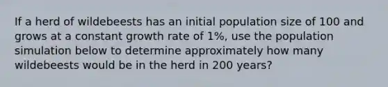 If a herd of wildebeests has an initial population size of 100 and grows at a constant growth rate of 1%, use the population simulation below to determine approximately how many wildebeests would be in the herd in 200 years?