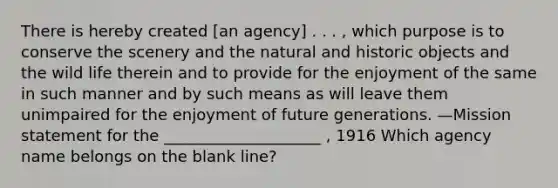 There is hereby created [an agency] . . . , which purpose is to conserve the scenery and the natural and historic objects and the wild life therein and to provide for the enjoyment of the same in such manner and by such means as will leave them unimpaired for the enjoyment of future generations. —Mission statement for the ____________________ , 1916 Which agency name belongs on the blank line?