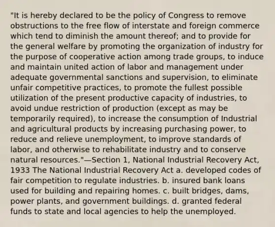 "It is hereby declared to be the policy of Congress to remove obstructions to the free flow of interstate and foreign commerce which tend to diminish the amount thereof; and to provide for the general welfare by promoting the organization of industry for the purpose of cooperative action among trade groups, to induce and maintain united action of labor and management under adequate governmental sanctions and supervision, to eliminate unfair competitive practices, to promote the fullest possible utilization of the present productive capacity of industries, to avoid undue restriction of production (except as may be temporarily required), to increase the consumption of Industrial and agricultural products by increasing purchasing power, to reduce and relieve unemployment, to improve standards of labor, and otherwise to rehabilitate industry and to conserve natural resources."—Section 1, National Industrial Recovery Act, 1933 The National Industrial Recovery Act a. developed codes of fair competition to regulate industries. b. insured bank loans used for building and repairing homes. c. built bridges, dams, power plants, and government buildings. d. granted federal funds to state and local agencies to help the unemployed.