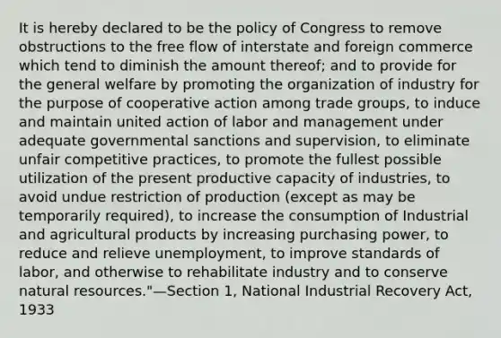 It is hereby declared to be the policy of Congress to remove obstructions to the free flow of interstate and foreign commerce which tend to diminish the amount thereof; and to provide for the general welfare by promoting the organization of industry for the purpose of cooperative action among trade groups, to induce and maintain united action of labor and management under adequate governmental sanctions and supervision, to eliminate unfair competitive practices, to promote the fullest possible utilization of the present productive capacity of industries, to avoid undue restriction of production (except as may be temporarily required), to increase the consumption of Industrial and agricultural products by increasing purchasing power, to reduce and relieve unemployment, to improve standards of labor, and otherwise to rehabilitate industry and to conserve <a href='https://www.questionai.com/knowledge/k6l1d2KrZr-natural-resources' class='anchor-knowledge'>natural resources</a>."—Section 1, National Industrial Recovery Act, 1933