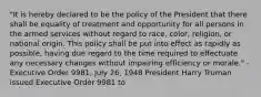 "It is hereby declared to be the policy of the President that there shall be equality of treatment and opportunity for all persons in the armed services without regard to race, color, religion, or national origin. This policy shall be put into effect as rapidly as possible, having due regard to the time required to effectuate any necessary changes without impairing efficiency or morale." - Executive Order 9981, July 26, 1948 President Harry Truman issued Executive Order 9981 to