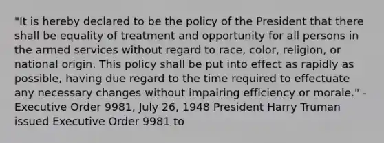 "It is hereby declared to be the policy of the President that there shall be equality of treatment and opportunity for all persons in the armed services without regard to race, color, religion, or national origin. This policy shall be put into effect as rapidly as possible, having due regard to the time required to effectuate any necessary changes without impairing efficiency or morale." - Executive Order 9981, July 26, 1948 President Harry Truman issued Executive Order 9981 to