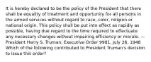 It is hereby declared to be the policy of the President that there shall be equality of treatment and opportunity for all persons in the armed services without regard to race, color, religion or national origin. This policy shall be put into effect as rapidly as possible, having due regard to the time required to effectuate any necessary changes without impairing efficiency or morale. —President Harry S. Truman, Executive Order 9981, July 26, 1948 Which of the following contributed to President Truman's decision to issue this order?