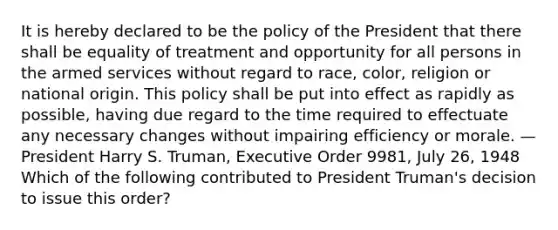 It is hereby declared to be the policy of the President that there shall be equality of treatment and opportunity for all persons in the armed services without regard to race, color, religion or national origin. This policy shall be put into effect as rapidly as possible, having due regard to the time required to effectuate any necessary changes without impairing efficiency or morale. —President Harry S. Truman, Executive Order 9981, July 26, 1948 Which of the following contributed to President Truman's decision to issue this order?