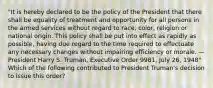 "It is hereby declared to be the policy of the President that there shall be equality of treatment and opportunity for all persons in the armed services without regard to race, color, religion or national origin. This policy shall be put into effect as rapidly as possible, having due regard to the time required to effectuate any necessary changes without impairing efficiency or morale. —President Harry S. Truman, Executive Order 9981, July 26, 1948" Which of the following contributed to President Truman's decision to issue this order?