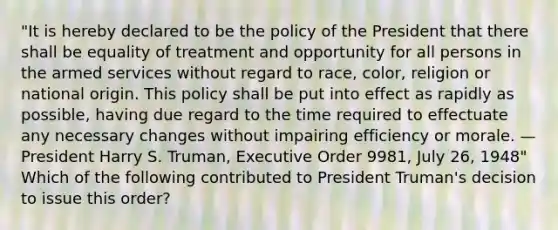 "It is hereby declared to be the policy of the President that there shall be equality of treatment and opportunity for all persons in the armed services without regard to race, color, religion or national origin. This policy shall be put into effect as rapidly as possible, having due regard to the time required to effectuate any necessary changes without impairing efficiency or morale. —President Harry S. Truman, Executive Order 9981, July 26, 1948" Which of the following contributed to President Truman's decision to issue this order?