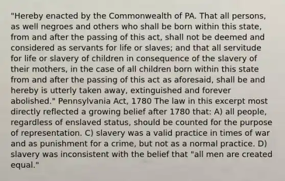 "Hereby enacted by the Commonwealth of PA. That all persons, as well negroes and others who shall be born within this state, from and after the passing of this act, shall not be deemed and considered as servants for life or slaves; and that all servitude for life or slavery of children in consequence of the slavery of their mothers, in the case of all children born within this state from and after the passing of this act as aforesaid, shall be and hereby is utterly taken away, extinguished and forever abolished." Pennsylvania Act, 1780 The law in this excerpt most directly reflected a growing belief after 1780 that: A) all people, regardless of enslaved status, should be counted for the purpose of representation. C) slavery was a valid practice in times of war and as punishment for a crime, but not as a normal practice. D) slavery was inconsistent with the belief that "all men are created equal."