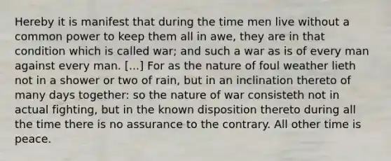 Hereby it is manifest that during the time men live without a common power to keep them all in awe, they are in that condition which is called war; and such a war as is of every man against every man. [...] For as the nature of foul weather lieth not in a shower or two of rain, but in an inclination thereto of many days together: so the nature of war consisteth not in actual fighting, but in the known disposition thereto during all the time there is no assurance to the contrary. All other time is peace.