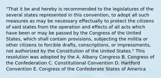 "That it be and hereby is recommended to the legislatures of the several states represented in this convention, to adopt all such measures as may be necessary effectually to protect the citizens of said states from the operation and effects of all acts which have been or may be passed by the Congress of the United States, which shall contain provisions, subjecting the militia or other citizens to forcible drafts, conscriptions, or impressments, not authorized by the Constitution of the United States." This resolution was adopted by the A. Albany Congress B. Congress of the Confederation C. Constitutional Convention D. Hartford Convention E. Congress of the Confederate States of America