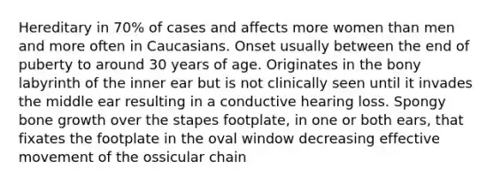 Hereditary in 70% of cases and affects more women than men and more often in Caucasians. Onset usually between the end of puberty to around 30 years of age. Originates in the bony labyrinth of the inner ear but is not clinically seen until it invades the middle ear resulting in a conductive hearing loss. Spongy bone growth over the stapes footplate, in one or both ears, that fixates the footplate in the oval window decreasing effective movement of the ossicular chain