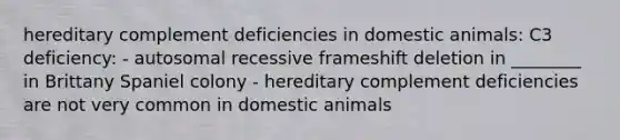 hereditary complement deficiencies in domestic animals: C3 deficiency: - autosomal recessive frameshift deletion in ________ in Brittany Spaniel colony - hereditary complement deficiencies are not very common in domestic animals