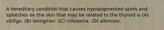 A hereditary condition that causes hypopigmented spots and splotches on the skin that may be related to the thyroid is (A) vitiligo. (B) lentigines. (C) chloasma. (D) albinism.