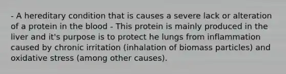 - A hereditary condition that is causes a severe lack or alteration of a protein in the blood - This protein is mainly produced in the liver and it's purpose is to protect he lungs from inflammation caused by chronic irritation (inhalation of biomass particles) and oxidative stress (among other causes).